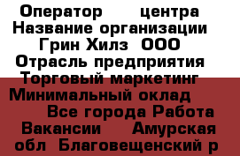 Оператор Call-центра › Название организации ­ Грин Хилз, ООО › Отрасль предприятия ­ Торговый маркетинг › Минимальный оклад ­ 30 000 - Все города Работа » Вакансии   . Амурская обл.,Благовещенский р-н